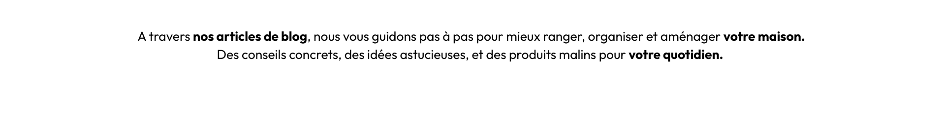 A travers nos articles de blog, nous vous guidons pas à pas pour mieux ranger, organiser et aménager votre maison. Des conseils concrets, des idées astucieuses, et des produits malins pour votre q (2)